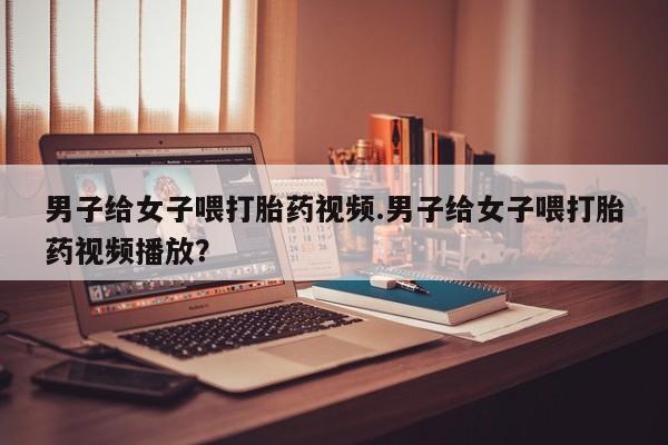 哪里有流产药联系方式男子给女子喂打胎药视频.男子给女子喂打胎药视频播放？