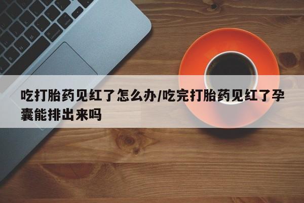 哪里有流产药联系方式吃打胎药见红了怎么办/吃完打胎药见红了孕囊能排出来吗