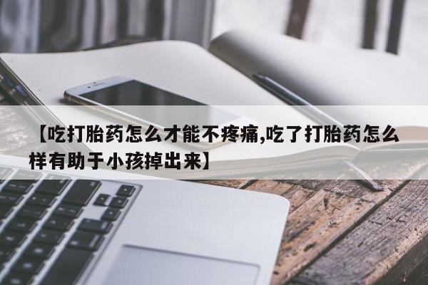 哪里有流产药联系方式【吃打胎药怎么才能不疼痛,吃了打胎药怎么样有助于小孩掉出来】