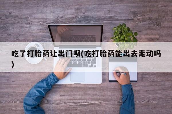 哪里有流产药联系方式吃了打胎药让出门呗(吃打胎药能出去走动吗)