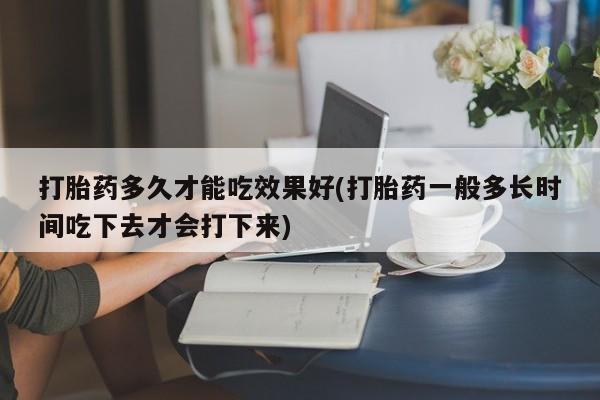 哪里有流产药联系方式打胎药多久才能吃效果好(打胎药一般多长时间吃下去才会打下来)
