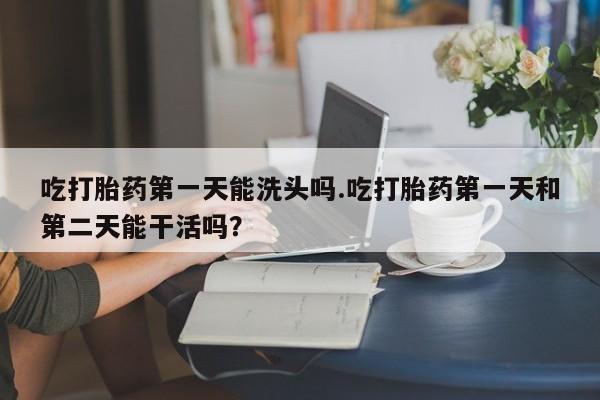 哪里有流产药联系方式吃打胎药第一天能洗头吗.吃打胎药第一天和第二天能干活吗？