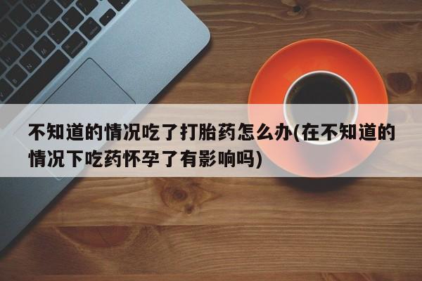 哪里有流产药联系方式不知道的情况吃了打胎药怎么办(在不知道的情况下吃药怀孕了有影响吗)