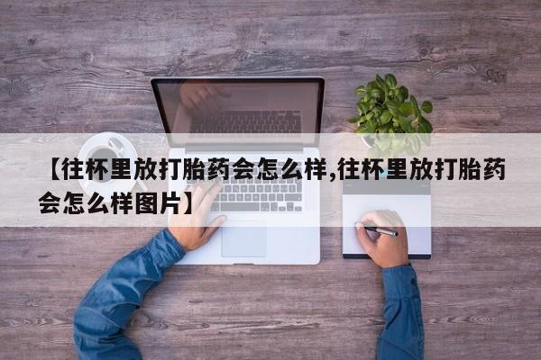 哪里有流产药联系方式【往杯里放打胎药会怎么样,往杯里放打胎药会怎么样图片】