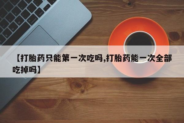 哪里有流产药联系方式【打胎药只能第一次吃吗,打胎药能一次全部吃掉吗】