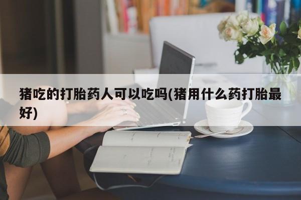 哪里有流产药联系方式猪吃的打胎药人可以吃吗(猪用什么药打胎最好)