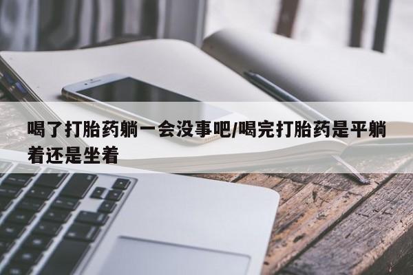 哪里有流产药联系方式喝了打胎药躺一会没事吧/喝完打胎药是平躺着还是坐着