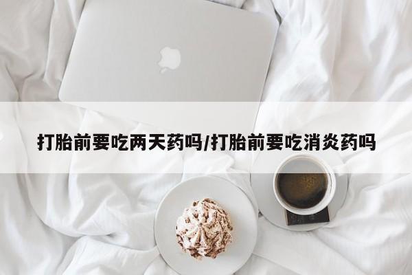 哪里有流产药联系方式打胎前要吃两天药吗/打胎前要吃消炎药吗