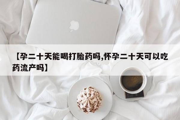 哪里有流产药联系方式【孕二十天能喝打胎药吗,怀孕二十天可以吃药流产吗】