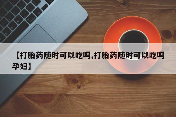 哪里有流产药联系方式【打胎药随时可以吃吗,打胎药随时可以吃吗孕妇】