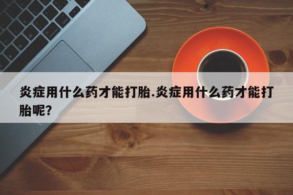 哪里有流产药联系方式炎症用什么药才能打胎.炎症用什么药才能打胎呢？