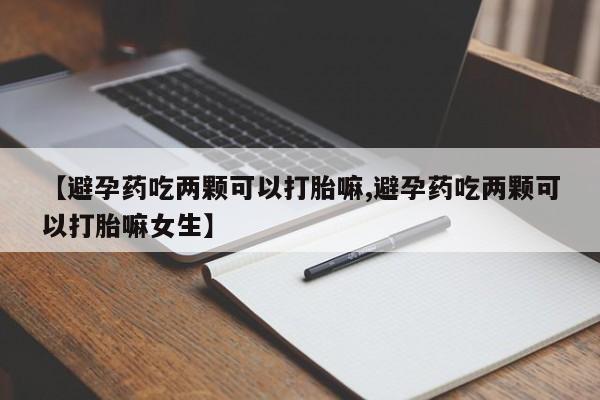 哪里有流产药联系方式【避孕药吃两颗可以打胎嘛,避孕药吃两颗可以打胎嘛女生】