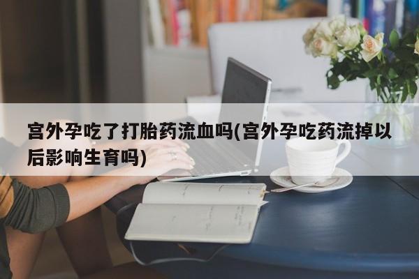 哪里有流产药联系方式宫外孕吃了打胎药流血吗(宫外孕吃药流掉以后影响生育吗)