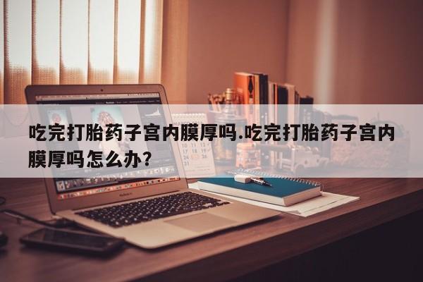 哪里有流产药联系方式吃完打胎药子宫内膜厚吗.吃完打胎药子宫内膜厚吗怎么办？