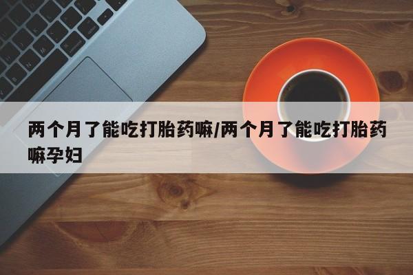 哪里有流产药联系方式两个月了能吃打胎药嘛/两个月了能吃打胎药嘛孕妇