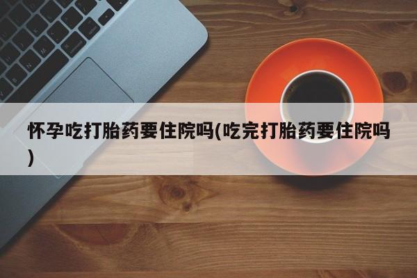 哪里有流产药联系方式怀孕吃打胎药要住院吗(吃完打胎药要住院吗)