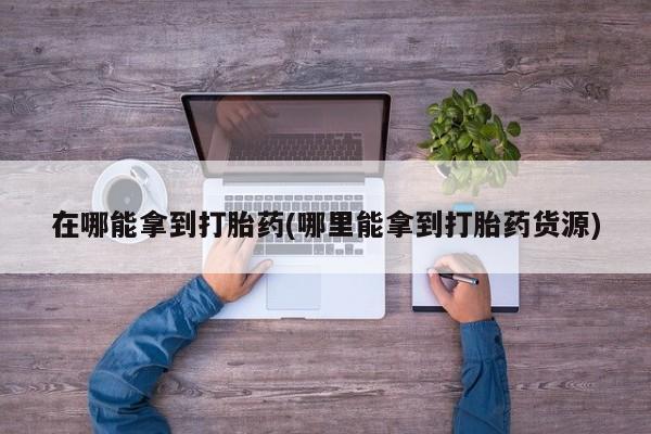 哪里有流产药联系方式在哪能拿到打胎药(哪里能拿到打胎药货源)