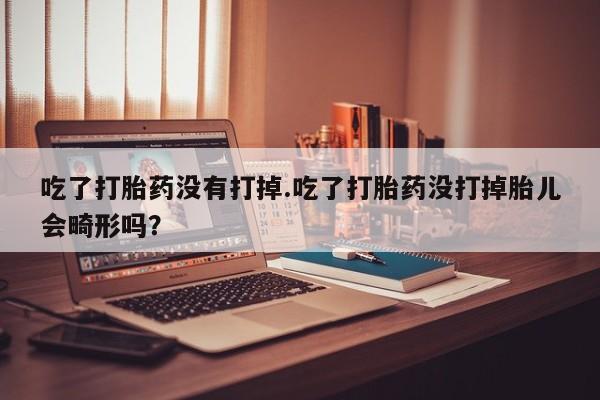 哪里有流产药联系方式吃了打胎药没有打掉.吃了打胎药没打掉胎儿会畸形吗？