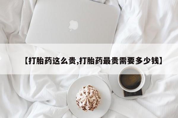 哪里有流产药联系方式【打胎药这么贵,打胎药最贵需要多少钱】