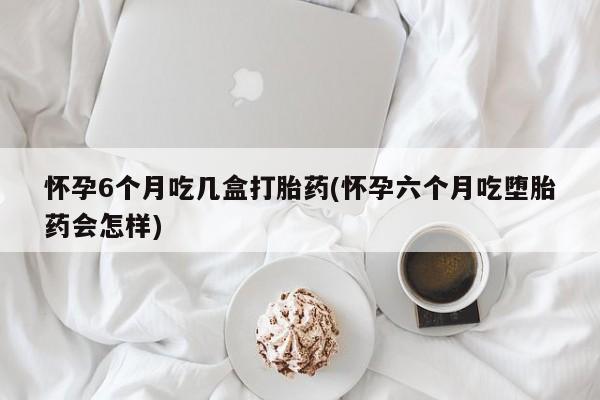 哪里有流产药联系方式怀孕6个月吃几盒打胎药(怀孕六个月吃堕胎药会怎样)