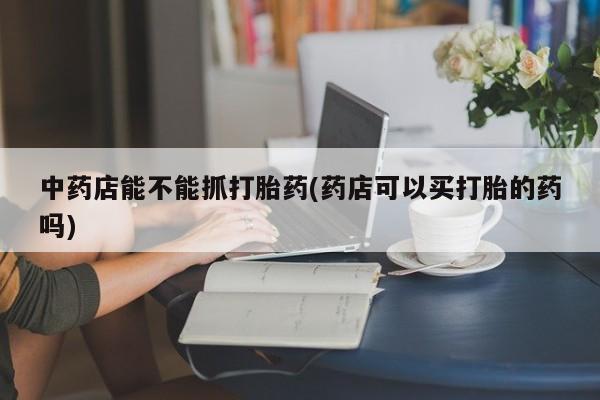 哪里有流产药联系方式中药店能不能抓打胎药(药店可以买打胎的药吗)