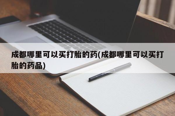 哪里有流产药联系方式成都哪里可以买打胎的药(成都哪里可以买打胎的药品)