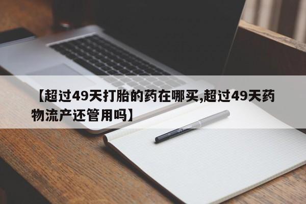 哪里有流产药联系方式【超过49天打胎的药在哪买,超过49天药物流产还管用吗】