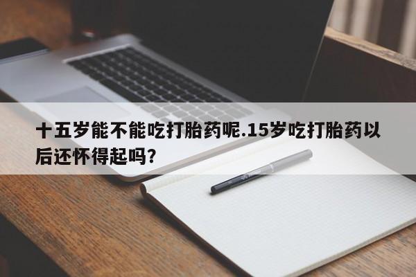 哪里有流产药联系方式十五岁能不能吃打胎药呢.15岁吃打胎药以后还怀得起吗？