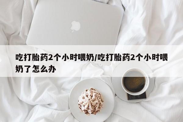 哪里有流产药联系方式吃打胎药2个小时喂奶/吃打胎药2个小时喂奶了怎么办