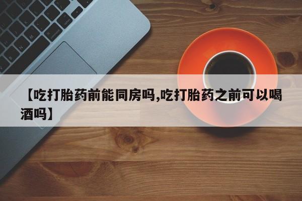 哪里有流产药联系方式【吃打胎药前能同房吗,吃打胎药之前可以喝酒吗】