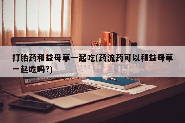 哪里有流产药联系方式打胎药和益母草一起吃(药流药可以和益母草一起吃吗?)