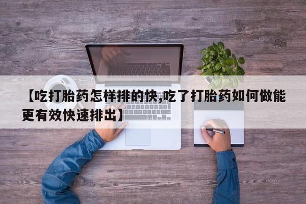 哪里有流产药联系方式【吃打胎药怎样排的快,吃了打胎药如何做能更有效快速排出】