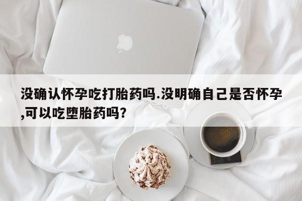 哪里有流产药联系方式没确认怀孕吃打胎药吗.没明确自己是否怀孕,可以吃堕胎药吗？