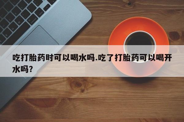 哪里有流产药联系方式吃打胎药时可以喝水吗.吃了打胎药可以喝开水吗？