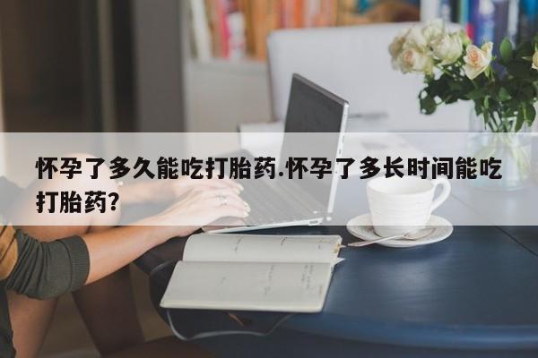 哪里有流产药联系方式怀孕了多久能吃打胎药.怀孕了多长时间能吃打胎药？