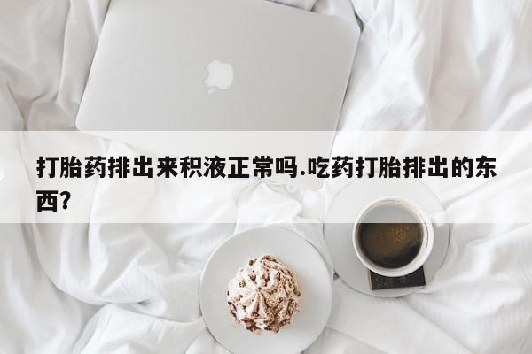 哪里有流产药联系方式打胎药排出来积液正常吗.吃药打胎排出的东西？