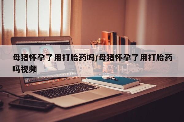 哪里有流产药联系方式母猪怀孕了用打胎药吗/母猪怀孕了用打胎药吗视频