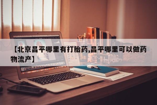 哪里有流产药联系方式【北京昌平哪里有打胎药,昌平哪里可以做药物流产】