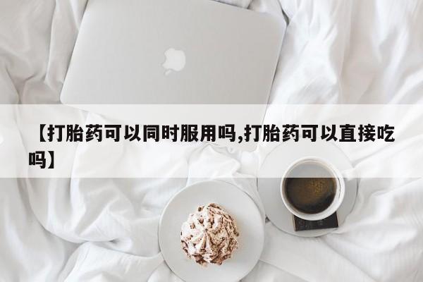 哪里有流产药联系方式【打胎药可以同时服用吗,打胎药可以直接吃吗】