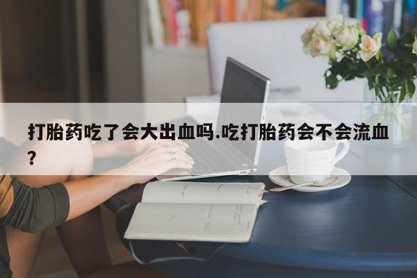 哪里有流产药联系方式打胎药吃了会大出血吗.吃打胎药会不会流血？