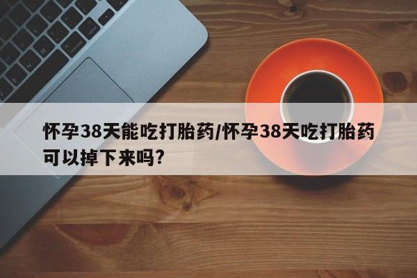 哪里有流产药联系方式怀孕38天能吃打胎药/怀孕38天吃打胎药可以掉下来吗?