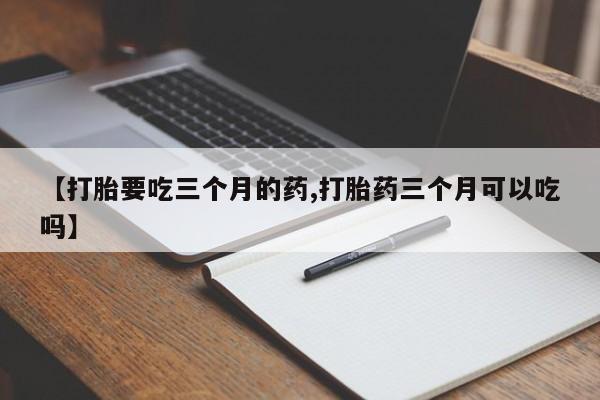 哪里有流产药联系方式【打胎要吃三个月的药,打胎药三个月可以吃吗】