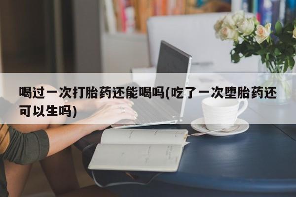哪里有流产药联系方式喝过一次打胎药还能喝吗(吃了一次堕胎药还可以生吗)