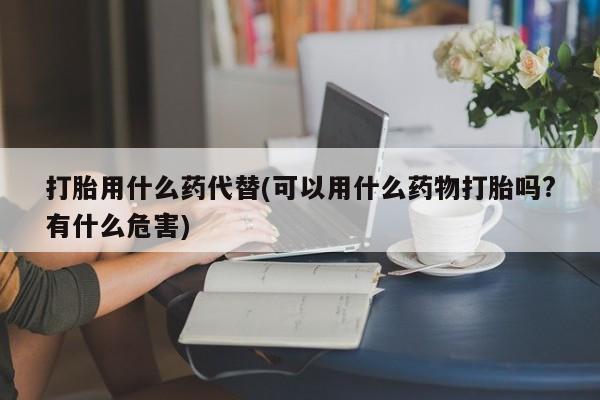 哪里有流产药联系方式打胎用什么药代替(可以用什么药物打胎吗?有什么危害)