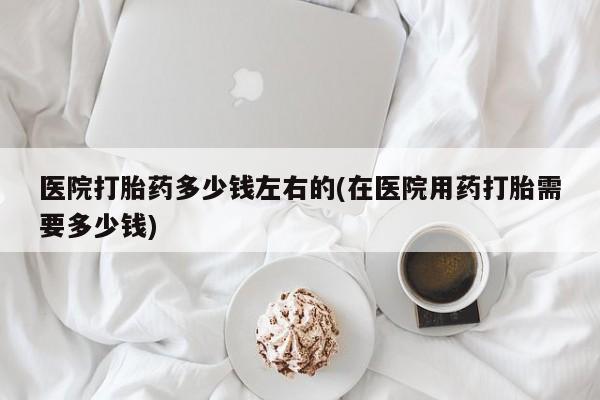哪里有流产药联系方式医院打胎药多少钱左右的(在医院用药打胎需要多少钱)