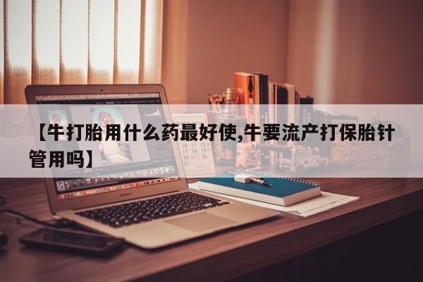 哪里有流产药联系方式【牛打胎用什么药最好使,牛要流产打保胎针管用吗】