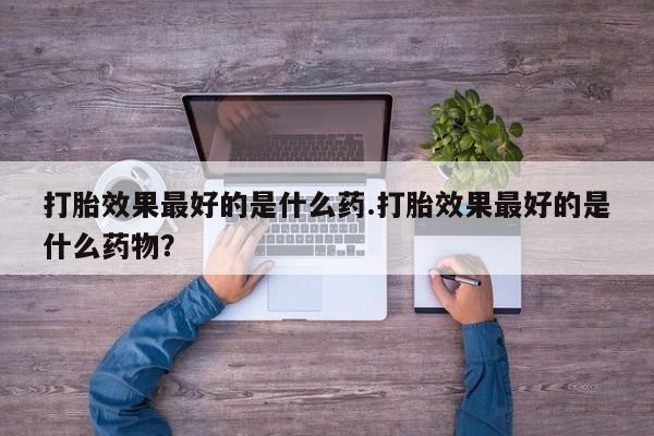 哪里有流产药联系方式打胎效果最好的是什么药.打胎效果最好的是什么药物？