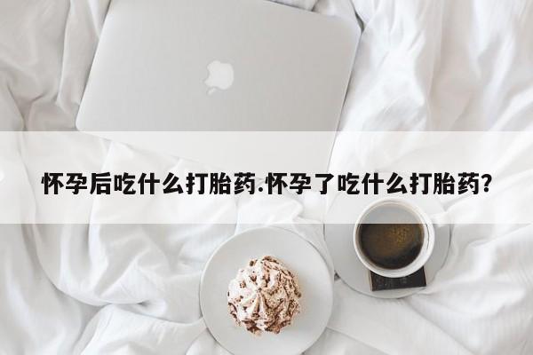 哪里有流产药联系方式怀孕后吃什么打胎药.怀孕了吃什么打胎药？