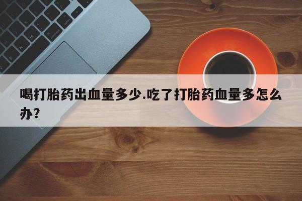 哪里有流产药联系方式喝打胎药出血量多少.吃了打胎药血量多怎么办？