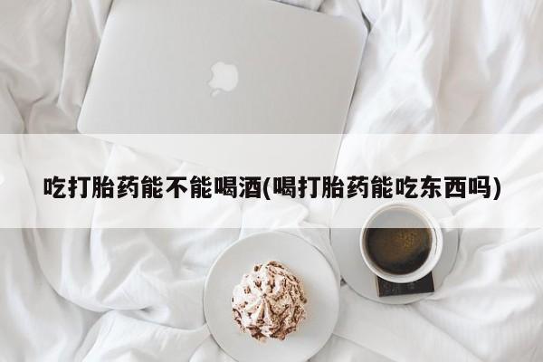 哪里有流产药联系方式吃打胎药能不能喝酒(喝打胎药能吃东西吗)